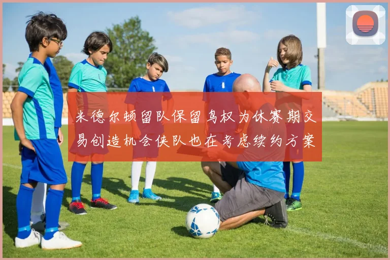 米德尔顿留队保留鸟权为休赛期交易创造机会侠队也在考虑续约方案