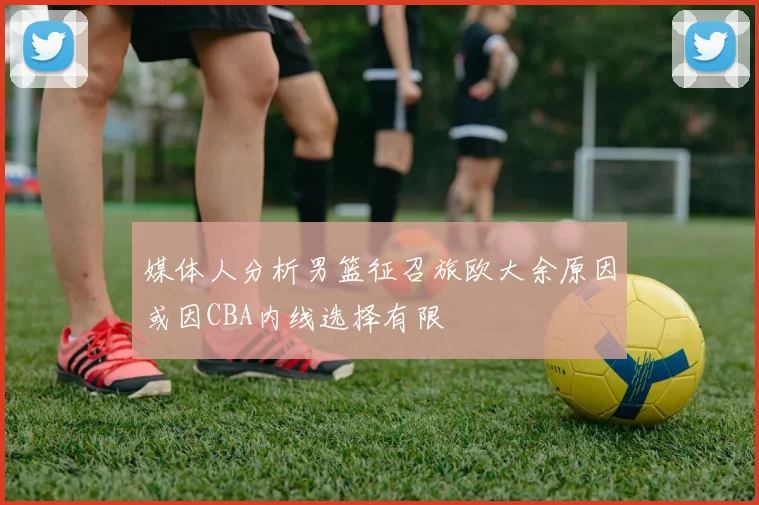 媒体人分析男篮征召旅欧大余原因或因CBA内线选择有限
