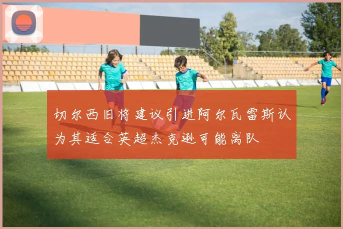 切尔西旧将建议引进阿尔瓦雷斯认为其适合英超杰克逊可能离队