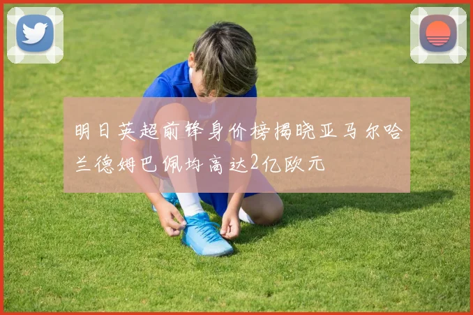 明日英超前锋身价榜揭晓亚马尔哈兰德姆巴佩均高达2亿欧元