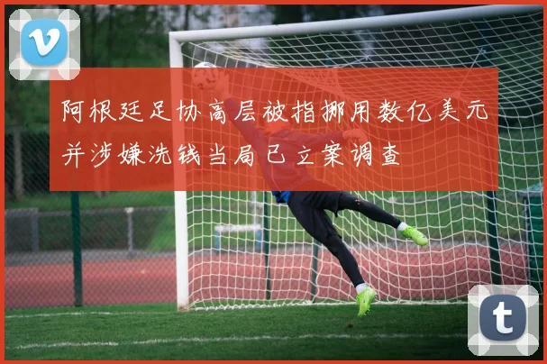 阿根廷足协高层被指挪用数亿美元并涉嫌洗钱当局已立案调查