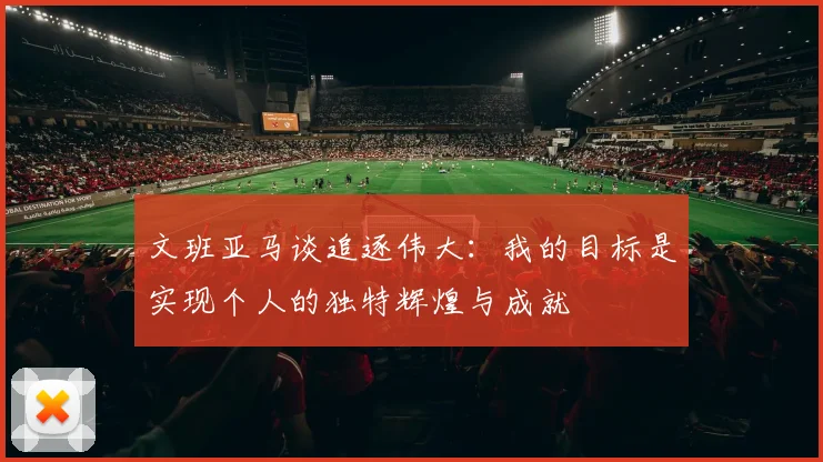 文班亚马谈追逐伟大：我的目标是实现个人的独特辉煌与成就