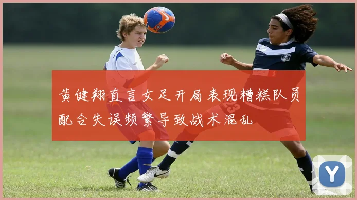黄健翔直言女足开局表现糟糕队员配合失误频繁导致战术混乱