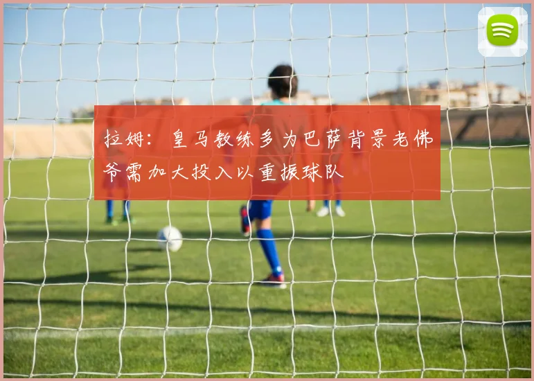 拉姆：皇马教练多为巴萨背景老佛爷需加大投入以重振球队