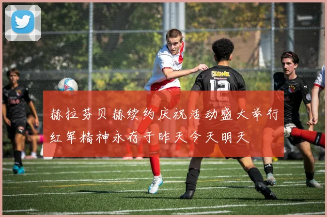 赫拉芬贝赫续约庆祝活动盛大举行红军精神永存于昨天今天明天