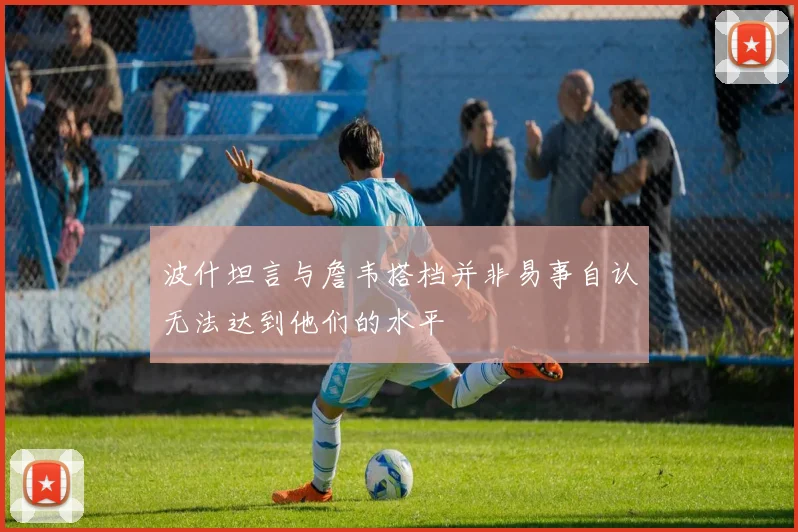 波什坦言与詹韦搭档并非易事自认无法达到他们的水平