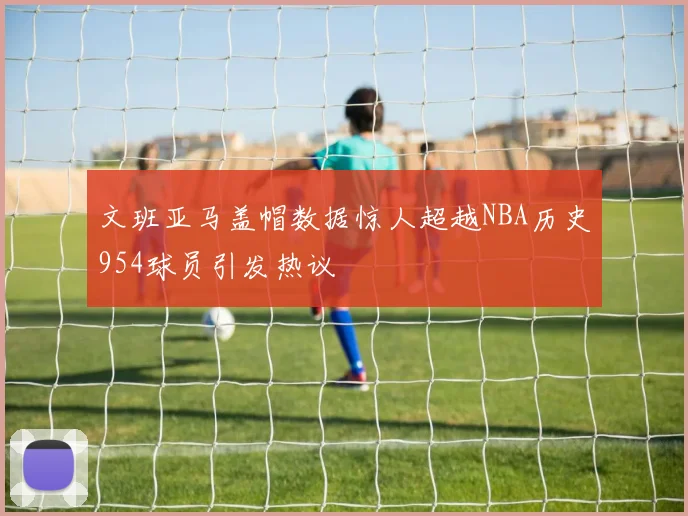 文班亚马盖帽数据惊人超越NBA历史954球员引发热议