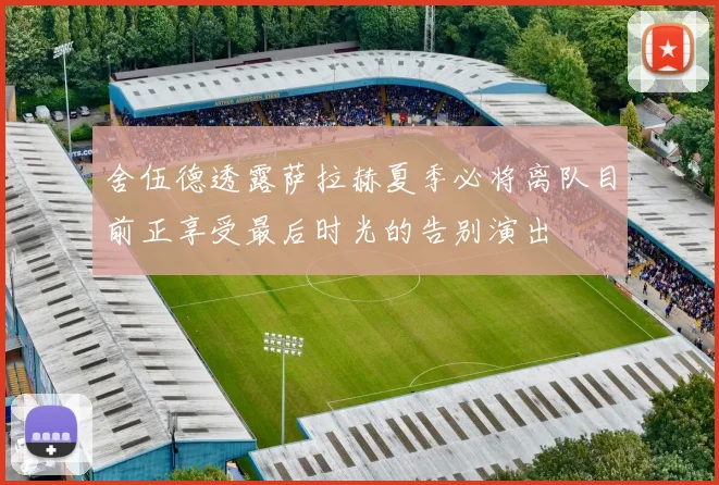 舍伍德透露萨拉赫夏季必将离队目前正享受最后时光的告别演出