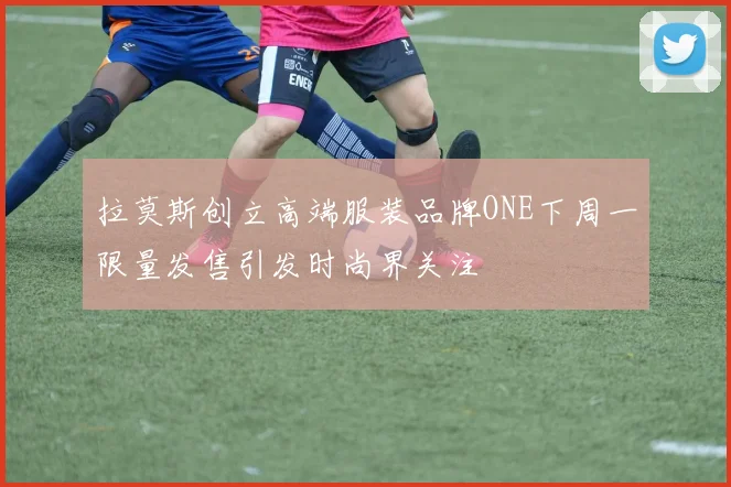 拉莫斯创立高端服装品牌ONE下周一限量发售引发时尚界关注