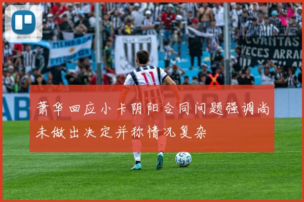 萧华回应小卡阴阳合同问题强调尚未做出决定并称情况复杂