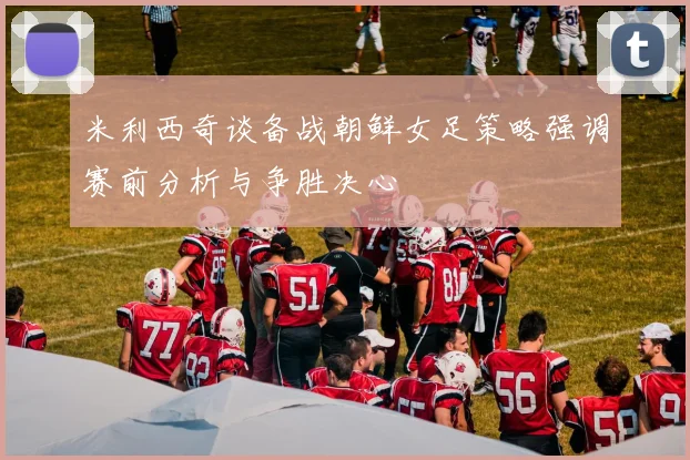 米利西奇谈备战朝鲜女足策略强调赛前分析与争胜决心
