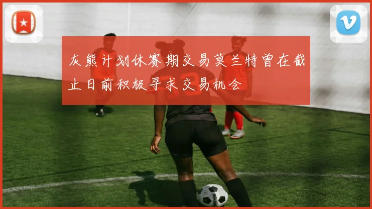 灰熊计划休赛期交易莫兰特曾在截止日前积极寻求交易机会