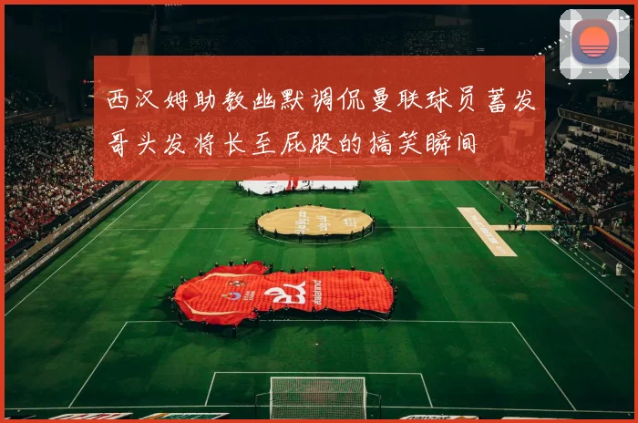 西汉姆助教幽默调侃曼联球员蓄发哥头发将长至屁股的搞笑瞬间