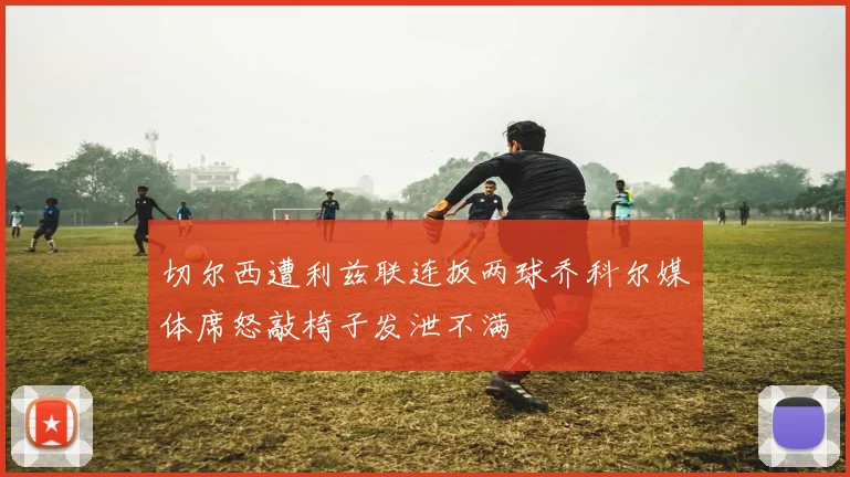 切尔西遭利兹联连扳两球乔科尔媒体席怒敲椅子发泄不满