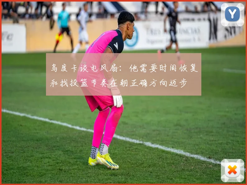 乌度卡谈电风扇：他需要时间恢复和找投篮节奏在朝正确方向迈步