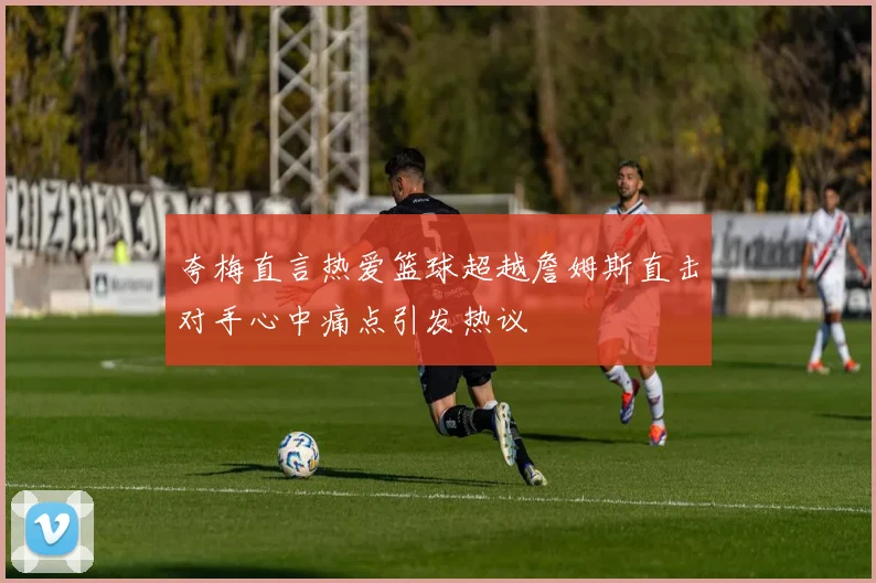 夸梅直言热爱篮球超越詹姆斯直击对手心中痛点引发热议
