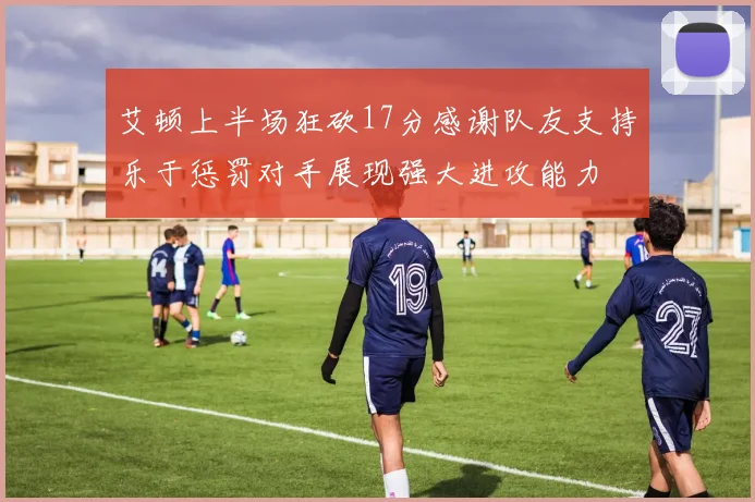 艾顿上半场狂砍17分感谢队友支持乐于惩罚对手展现强大进攻能力