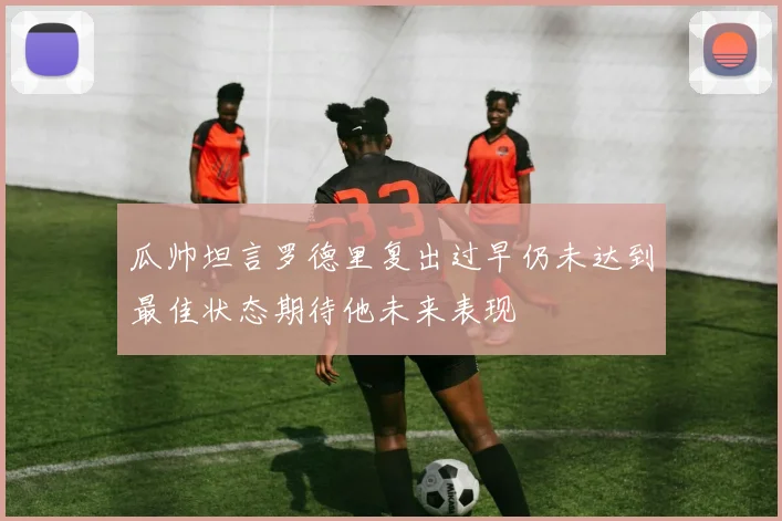 瓜帅坦言罗德里复出过早仍未达到最佳状态期待他未来表现