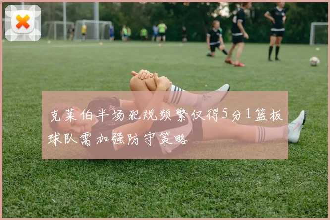 克莱伯半场犯规频繁仅得5分1篮板球队需加强防守策略