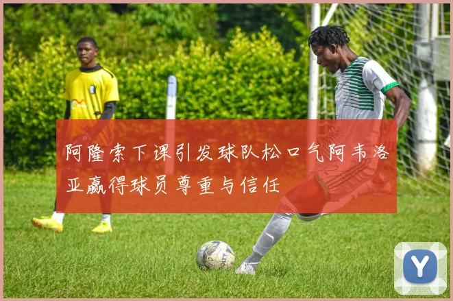 阿隆索下课引发球队松口气阿韦洛亚赢得球员尊重与信任