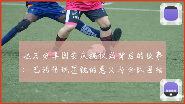 达万分享国安庆祝仪式背后的故事：巴西传统墨镜的意义与全队团结的象征