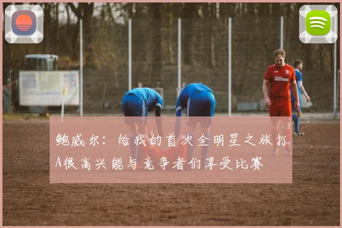 鲍威尔：给我的首次全明星之旅打A很高兴能与竞争者们享受比赛