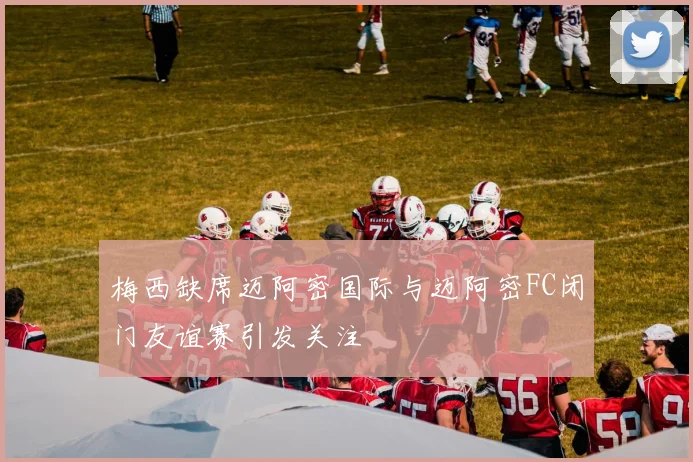 梅西缺席迈阿密国际与迈阿密FC闭门友谊赛引发关注